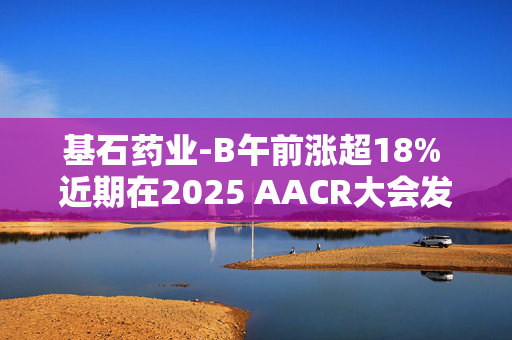 基石药业-B午前涨超18% 近期在2025 AACR大会发布五项最新研究成果
