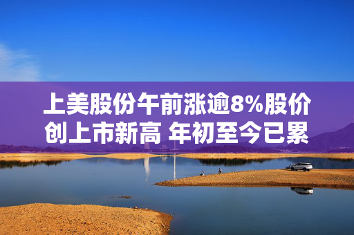 上美股份午前涨逾8%股价创上市新高 年初至今已累涨逾1.1倍