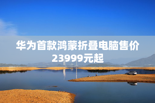 华为首款鸿蒙折叠电脑售价23999元起