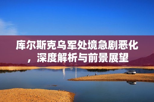 库尔斯克乌军处境急剧恶化，深度解析与前景展望