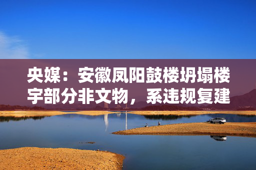 央媒：安徽凤阳鼓楼坍塌楼宇部分非文物，系违规复建的“假古董”