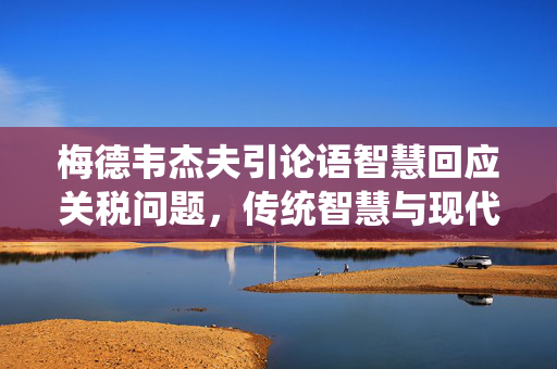 梅德韦杰夫引论语智慧回应关税问题，传统智慧与现代经济交融的挑战
