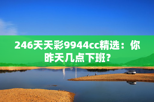 246天天彩9944cc精选：你昨天几点下班？