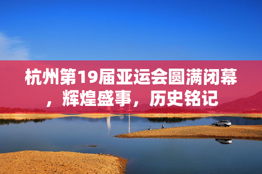 杭州第19届亚运会圆满闭幕，辉煌盛事，历史铭记
