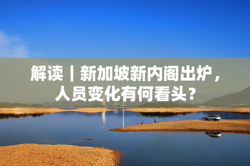 解读｜新加坡新内阁出炉，人员变化有何看头？