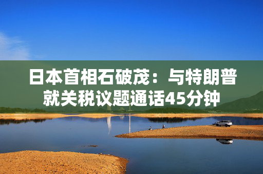 日本首相石破茂：与特朗普就关税议题通话45分钟