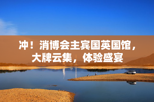 冲！消博会主宾国英国馆，大牌云集，体验盛宴