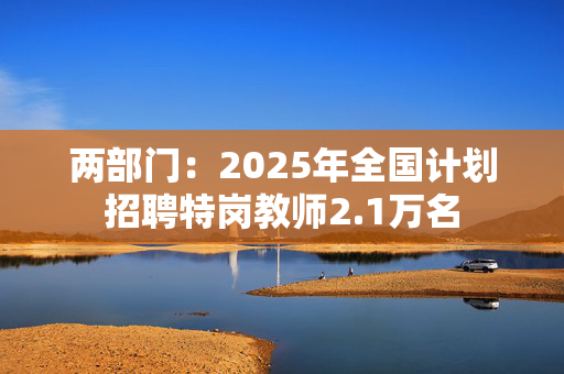 两部门：2025年全国计划招聘特岗教师2.1万名