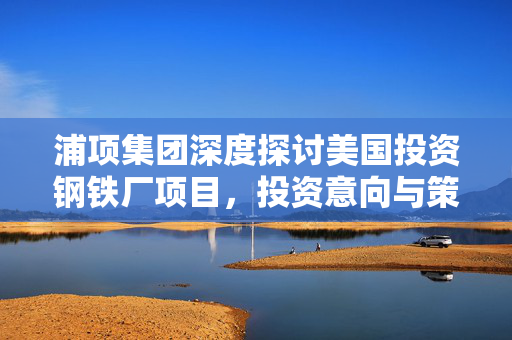 浦项集团深度探讨美国投资钢铁厂项目，投资意向与策略分析