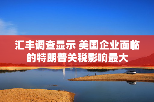 汇丰调查显示 美国企业面临的特朗普关税影响最大