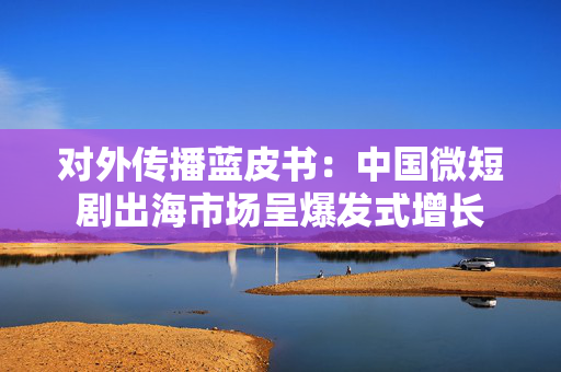 对外传播蓝皮书：中国微短剧出海市场呈爆发式增长