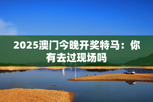 2025澳门今晚开奖特马：你有去过现场吗