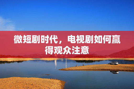 微短剧时代，电视剧如何赢得观众注意