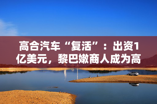 高合汽车“复活”：出资1亿美元，黎巴嫩商人成为高合汽车老板