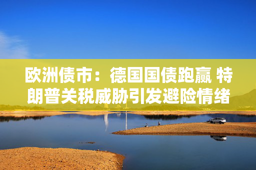 欧洲债市：德国国债跑赢 特朗普关税威胁引发避险情绪