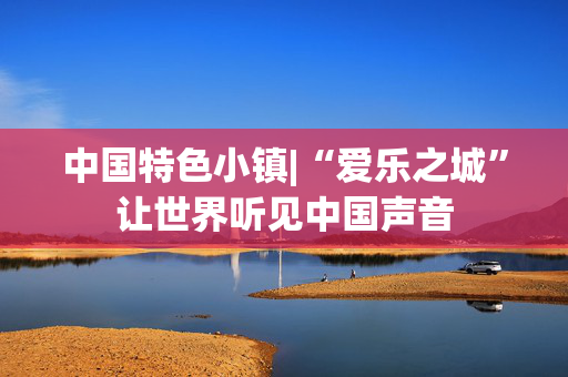 中国特色小镇|“爱乐之城”让世界听见中国声音