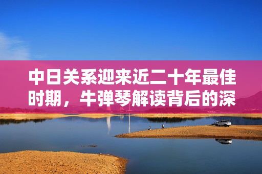 中日关系迎来近二十年最佳时期，牛弹琴解读背后的深层原因