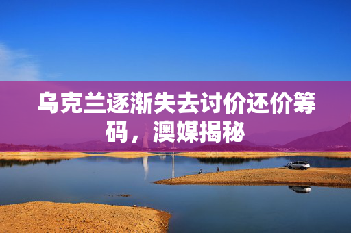 乌克兰逐渐失去讨价还价筹码，澳媒揭秘