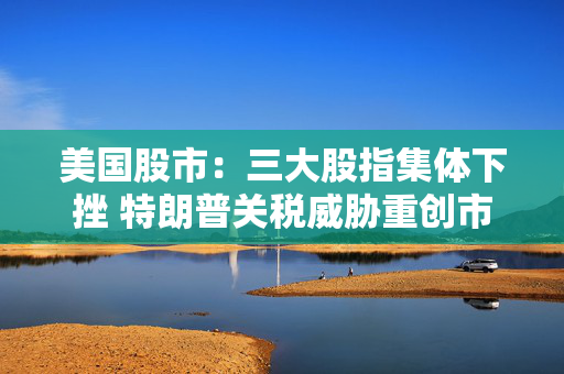 美国股市：三大股指集体下挫 特朗普关税威胁重创市场