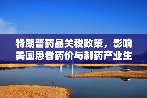 特朗普药品关税政策，影响美国患者药价与制药产业生产回流分析