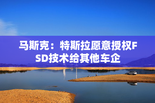 马斯克：特斯拉愿意授权FSD技术给其他车企