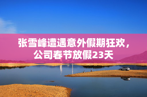 张雪峰遭遇意外假期狂欢，公司春节放假23天