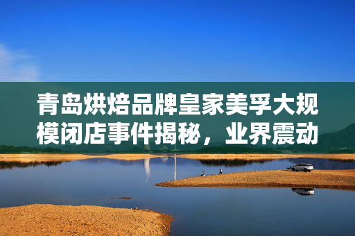 青岛烘焙品牌皇家美孚大规模闭店事件揭秘，业界震动背后的真相