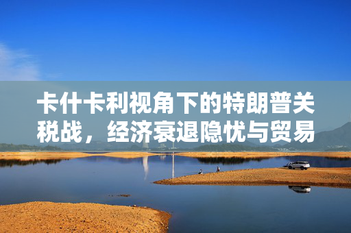 卡什卡利视角下的特朗普关税战，经济衰退隐忧与贸易协议的关键影响