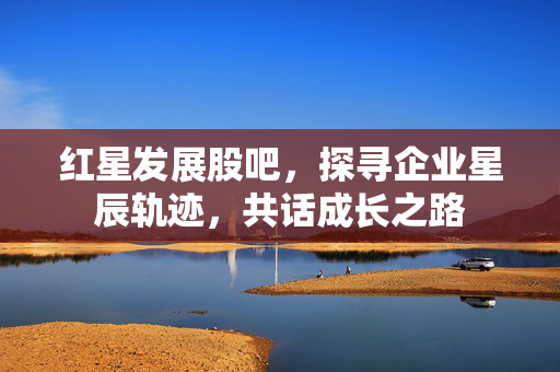 红星发展股吧，探寻企业星辰轨迹，共话成长之路