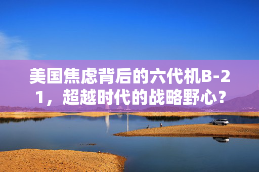 美国焦虑背后的六代机B-21，超越时代的战略野心？