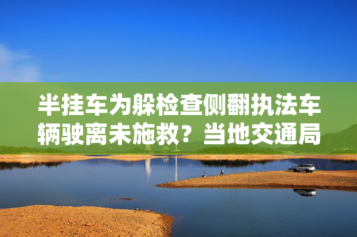 半挂车为躲检查侧翻执法车辆驶离未施救？当地交通局：成立调查组