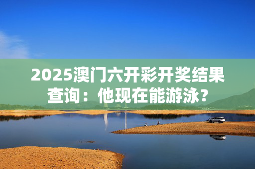 2025澳门六开彩开奖结果查询：他现在能游泳？