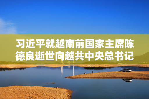 习近平就越南前国家主席陈德良逝世向越共中央总书记苏林和越南国家主席梁强致唁电