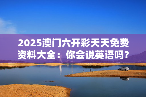 2025澳门六开彩天天免费资料大全：你会说英语吗？