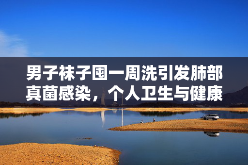 男子袜子囤一周洗引发肺部真菌感染，个人卫生与健康不容忽视
