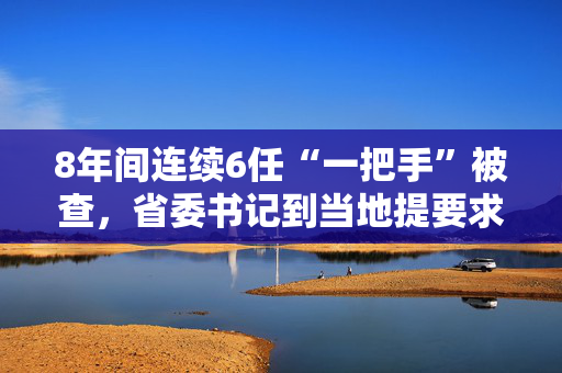 8年间连续6任“一把手”被查，省委书记到当地提要求，有关负责同志当面检视反思