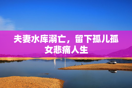 夫妻水库溺亡，留下孤儿孤女悲痛人生