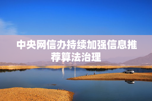 中央网信办持续加强信息推荐算法治理