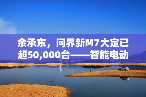 余承东，问界新M7大定已超50,000台——智能电动汽车市场的新里程碑