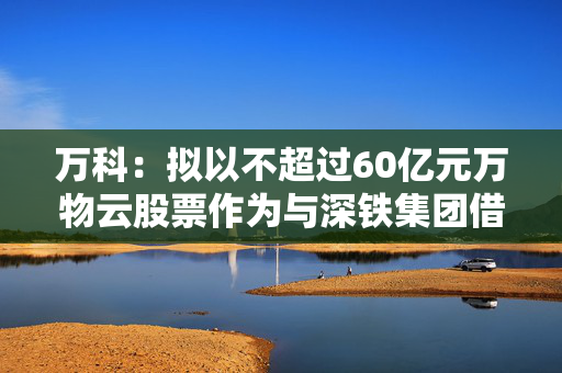 万科：拟以不超过60亿元万物云股票作为与深铁集团借款合同的质押物