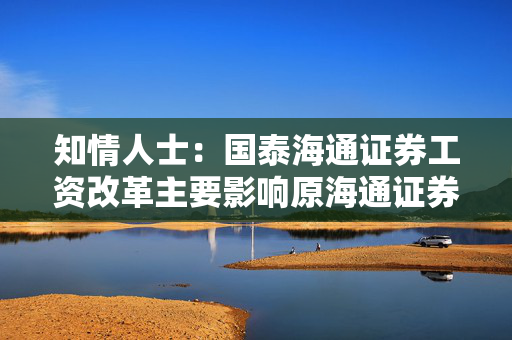 知情人士：国泰海通证券工资改革主要影响原海通证券员工