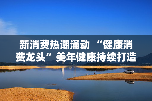 新消费热潮涌动 “健康消费龙头”美年健康持续打造“AI+健管”新生态