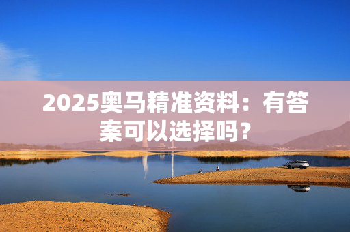 2025奥马精准资料：有答案可以选择吗？