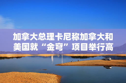 加拿大总理卡尼称加拿大和美国就“金穹”项目举行高层会谈