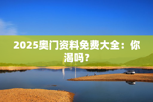 2025奥门资料免费大全：你渴吗？