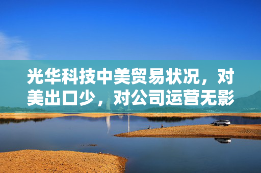 光华科技中美贸易状况，对美出口少，对公司运营无影响