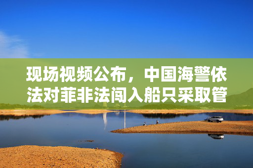现场视频公布，中国海警依法对菲非法闯入船只采取管控措施