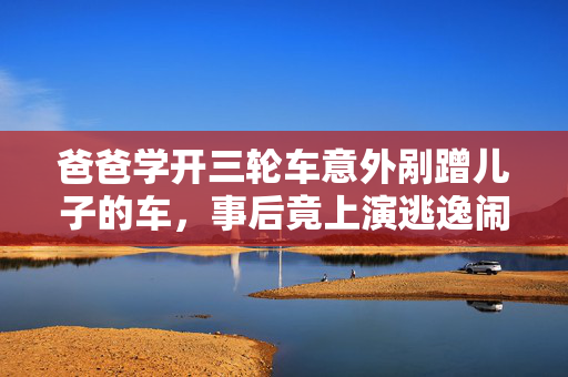 爸爸学开三轮车意外剐蹭儿子的车，事后竟上演逃逸闹剧
