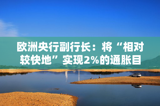 欧洲央行副行长：将“相对较快地”实现2%的通胀目标
