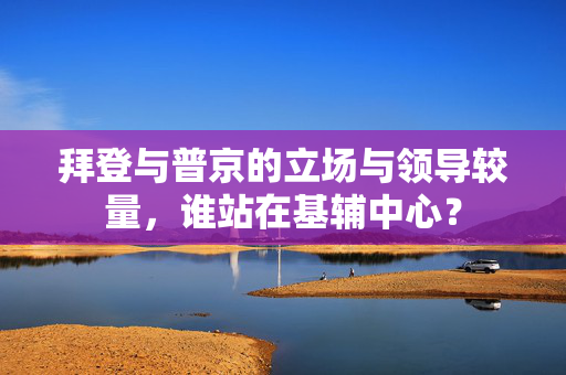 拜登与普京的立场与领导较量，谁站在基辅中心？